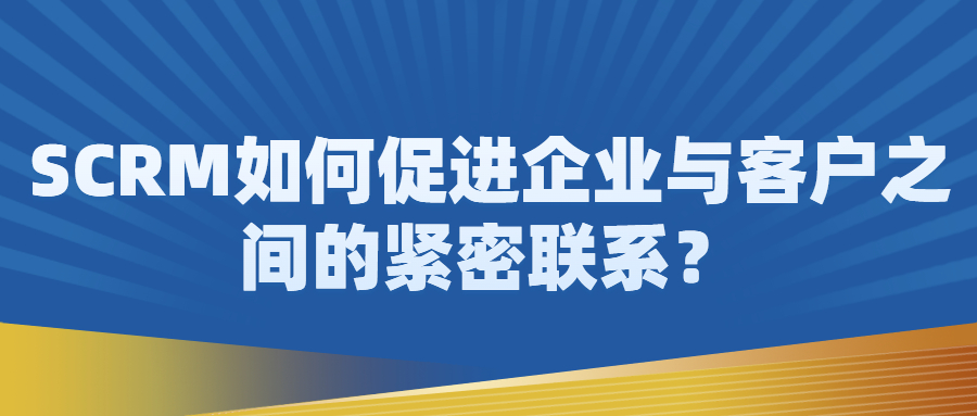 SCRM如何促进企业与客户之间的紧密联系？